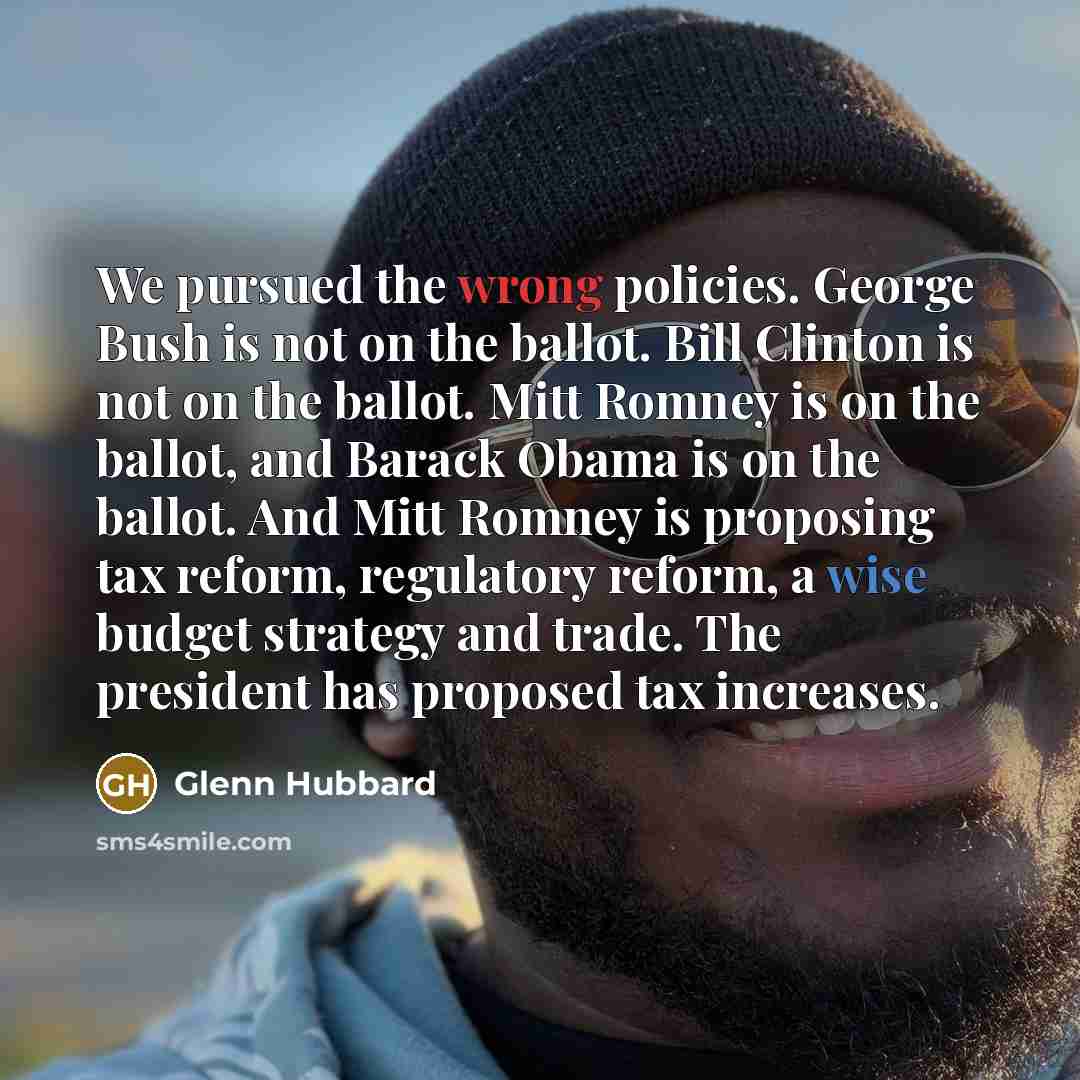 “We pursued the wrong policies. George Bush is not on the ballot. Bill Clinton is not on the ballot. Mitt Romney is on the ballot, and Barack Obama is on the ballot. And Mitt Romney is proposing tax reform, regulatory reform, a wise budget strategy and trade. The president has proposed tax increases.” quote by Glenn Hubbard