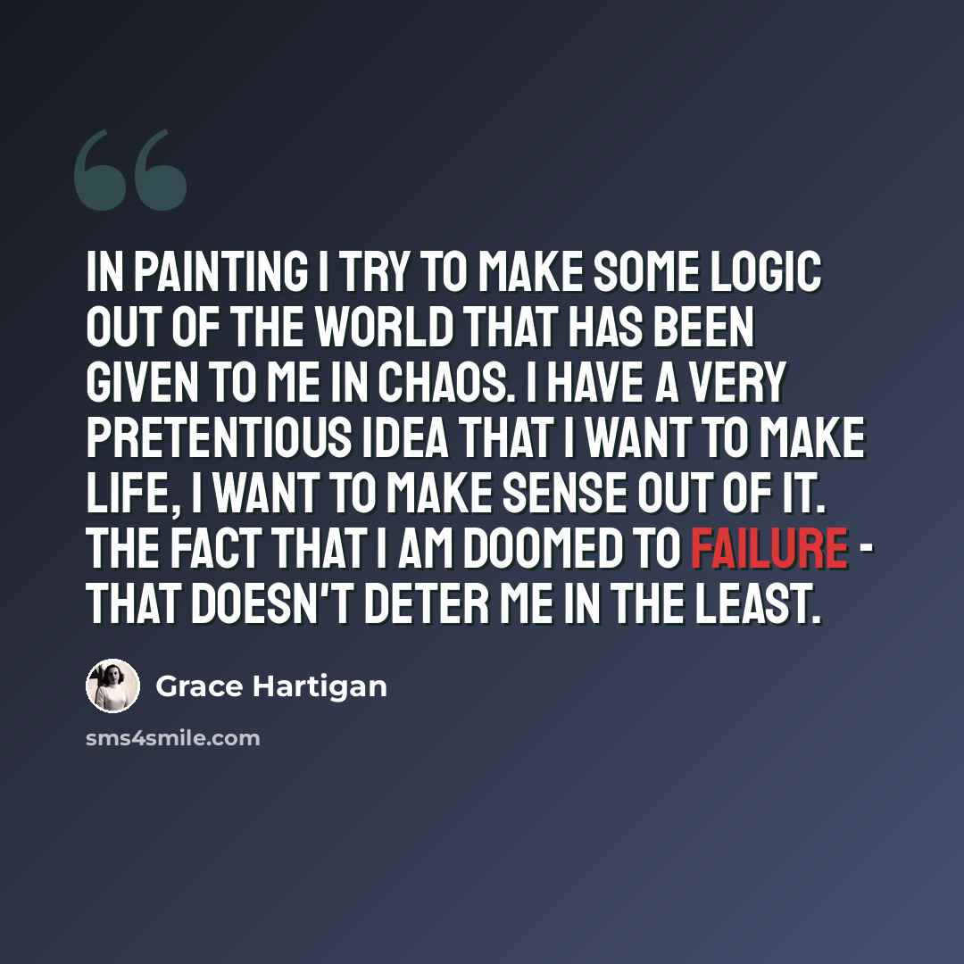 “In painting I try to make some logic out of the world that has been given to me in chaos. I have a very pretentious idea that I want to make life, I want to make sense out of it. The fact that I am doomed to failure - that doesn't deter me in the least.” quote by Grace Hartigan