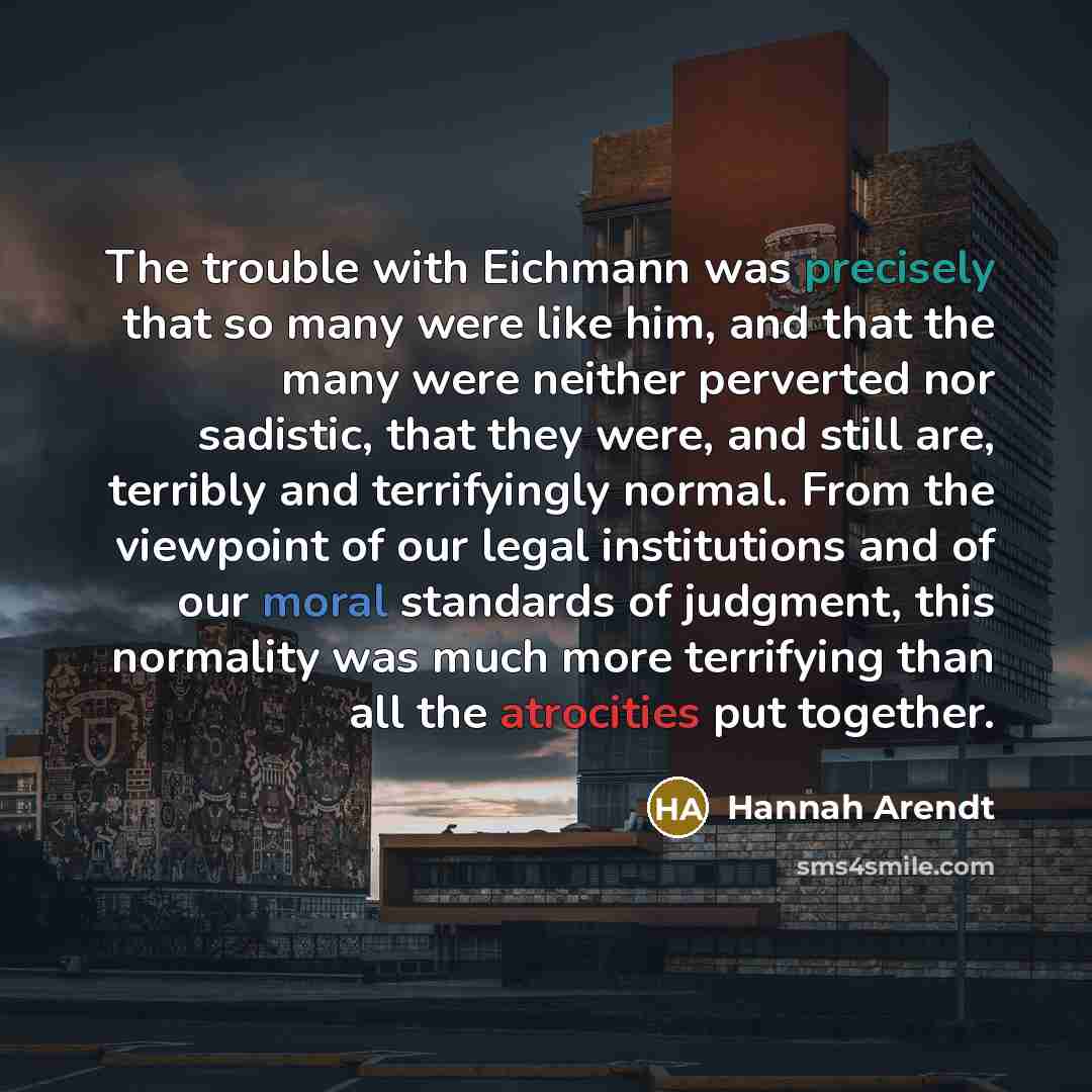 “The trouble with Eichmann was precisely that so many were like him, and that the many were neither perverted nor sadistic, that they were, and still are, terribly and terrifyingly normal. From the viewpoint of our legal institutions and of our moral standards of judgment, this normality was much…” quote by Hannah Arendt