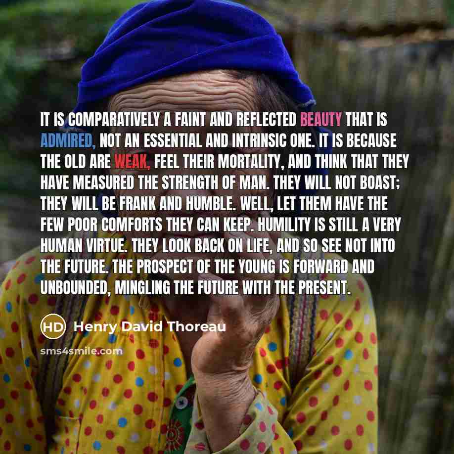 “It is comparatively a faint and reflected beauty that is admired, not an essential and intrinsic one. It is because the old are weak, feel their mortality, and think that they have measured the strength of man. They will not boast; they will be frank and humble. Well, let them have the few poor…” quote by Henry David Thoreau