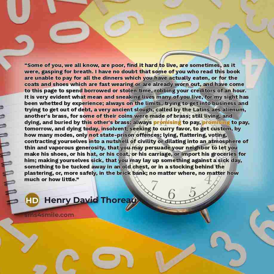 “Some of you, we all know, are poor, find it hard to live, are sometimes, as it were, gasping for breath. I have no doubt that some of you who read this book are unable to pay for all the dinners which you have actually eaten, or for the coats and shoes which are fast wearing or are already worn…” quote by Henry David Thoreau
