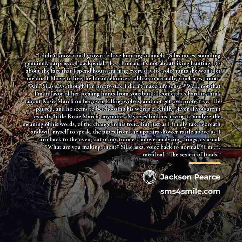 “I didn’t know you’d grown to love hunting so much,” Silas notes, sounding genuinely surprised. I backpedal. “I . . . I mean, it’s not about liking hunting. It’s about the fact that I spend hours training every day for solo hunts she won’t let me do. If I have to live the life of a hunter, I’d like…” quote by Jackson Pearce