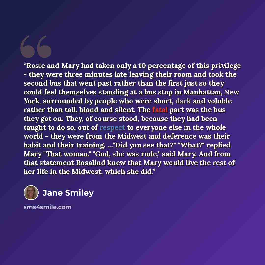 “Rosie and Mary had taken only a 10 percentage of this privilege - they were three minutes late leaving their room and took the second bus that went past rather than the first just so they could feel themselves standing at a bus stop in Manhattan, New York, surrounded by people who were short, dark…” quote by Jane Smiley