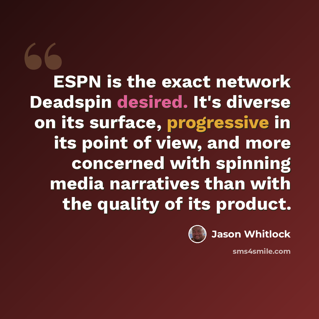 “ESPN is the exact network Deadspin desired. It's diverse on its surface, progressive in its point of view, and more concerned with spinning media narratives than with the quality of its product.” quote by Jason Whitlock