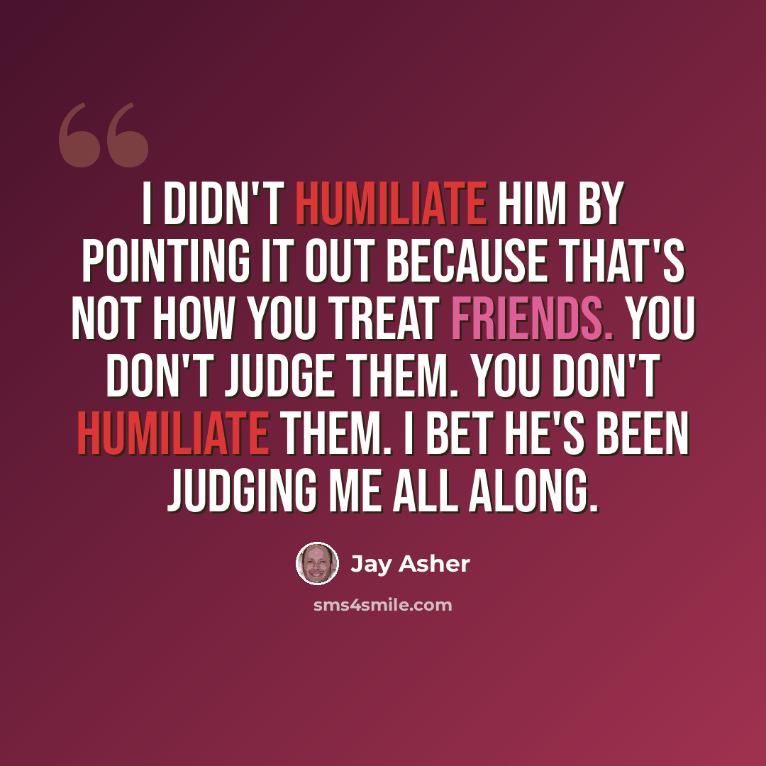 “I didn't humiliate him by pointing it out because that's not how you treat friends. You don't judge them. You don't humiliate them. I bet he's been judging me all along.” quote by Jay Asher