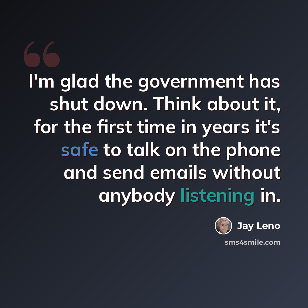 “I'm glad the government has shut down. Think about it, for the first time in years it's safe to talk on the phone and send emails without anybody listening in.” quote by Jay Leno