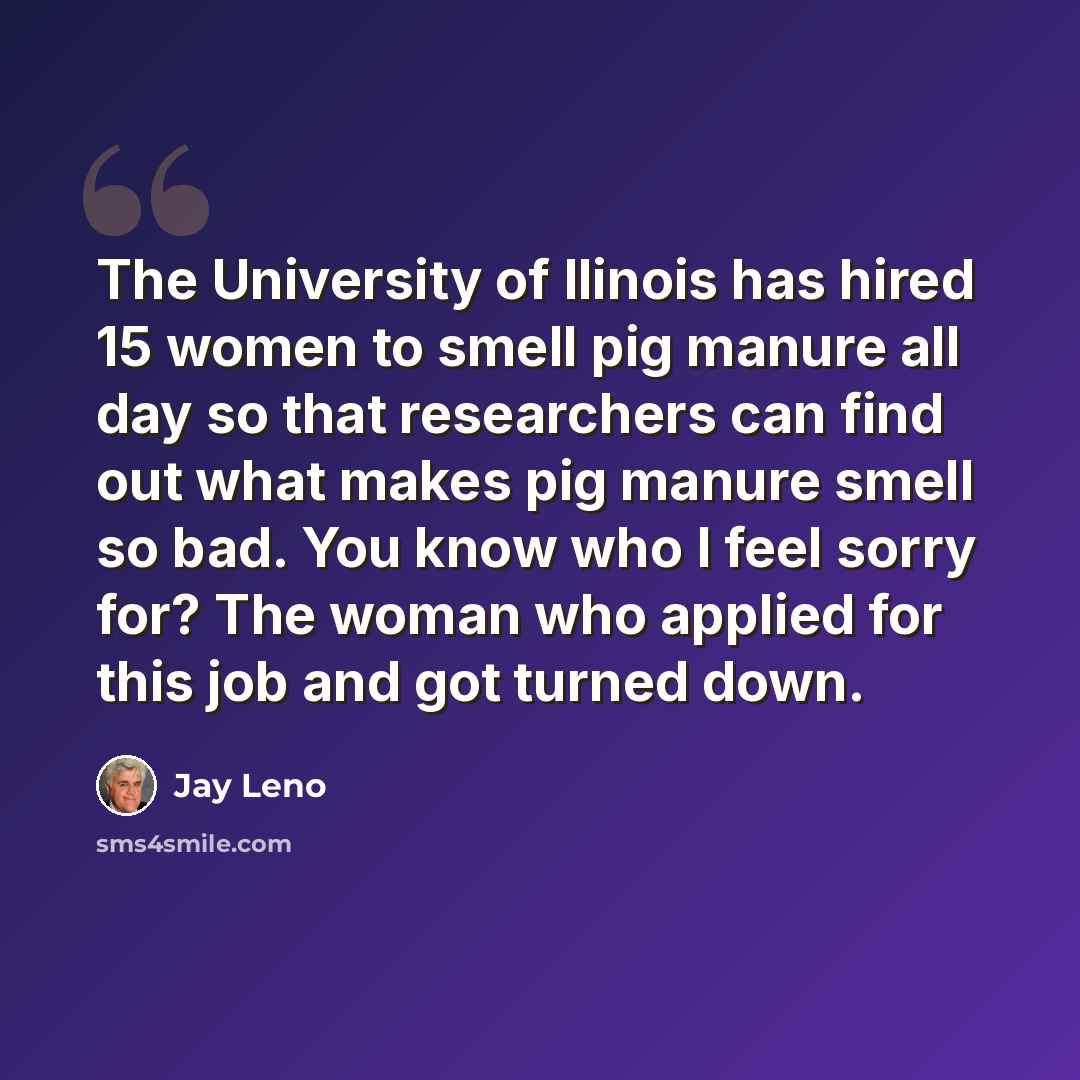 “The University of Ilinois has hired 15 women to smell pig manure all day so that researchers can find out what makes pig manure smell so bad. You know who I feel sorry for? The woman who applied for this job and got turned down.” quote by Jay Leno