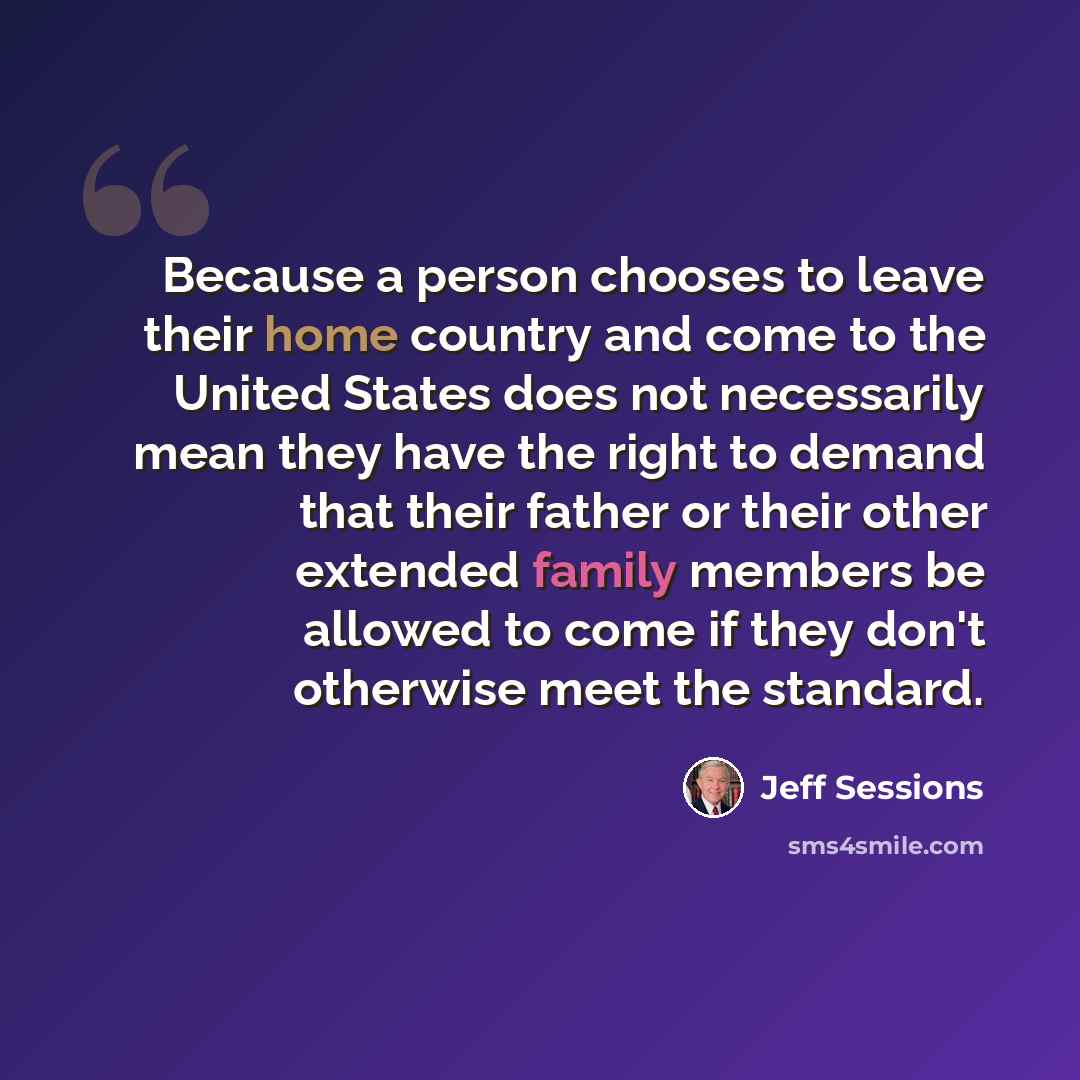“Because a person chooses to leave their home country and come to the United States does not necessarily mean they have the right to demand that their father or their other extended family members be allowed to come if they don't otherwise meet the standard.” quote by Jeff Sessions