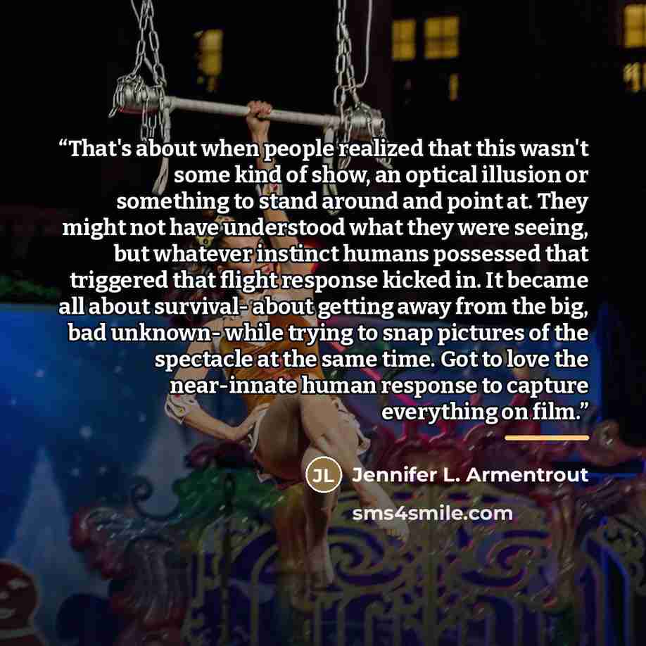 “That's about when people realized that this wasn't some kind of show, an optical illusion or something to stand around and point at. They might not have understood what they were seeing, but whatever instinct humans possessed that triggered that flight response kicked in. It became all about…” quote by Jennifer L. Armentrout