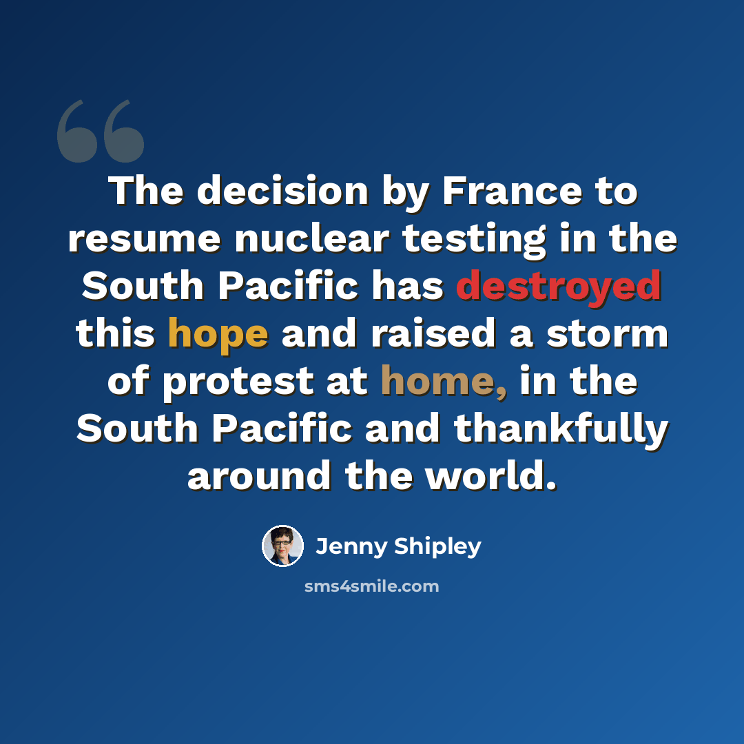 “The decision by France to resume nuclear testing in the South Pacific has destroyed this hope and raised a storm of protest at home, in the South Pacific and thankfully around the world.” quote by Jenny Shipley