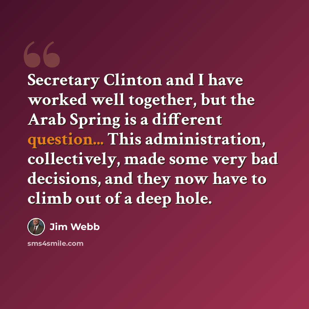 “Secretary Clinton and I have worked well together, but the Arab Spring is a different question... This administration, collectively, made some very bad decisions, and they now have to climb out of a deep hole.” quote by Jim Webb