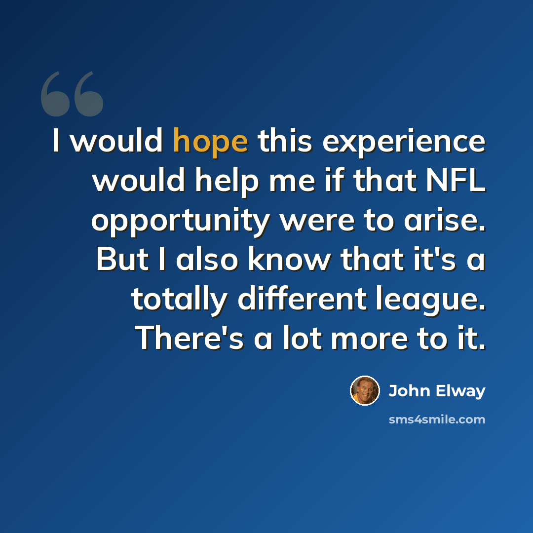 “I would hope this experience would help me if that NFL opportunity were to arise. But I also know that it's a totally different league. There's a lot more to it.” quote by John Elway