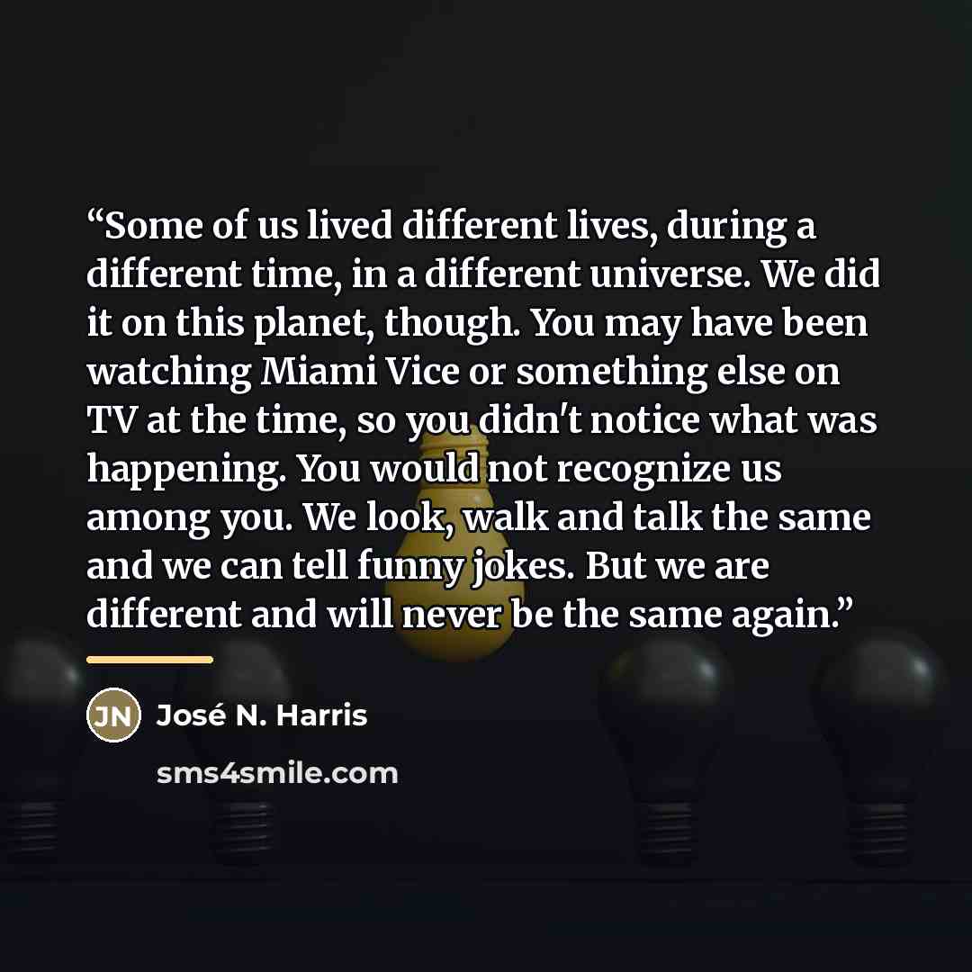 “Some of us lived different lives, during a different time, in a different universe. We did it on this planet, though. You may have been watching Miami Vice or something else on TV at the time, so you didn't notice what was happening. You would not recognize us among you. We look, walk and talk the…” quote by José N. Harris