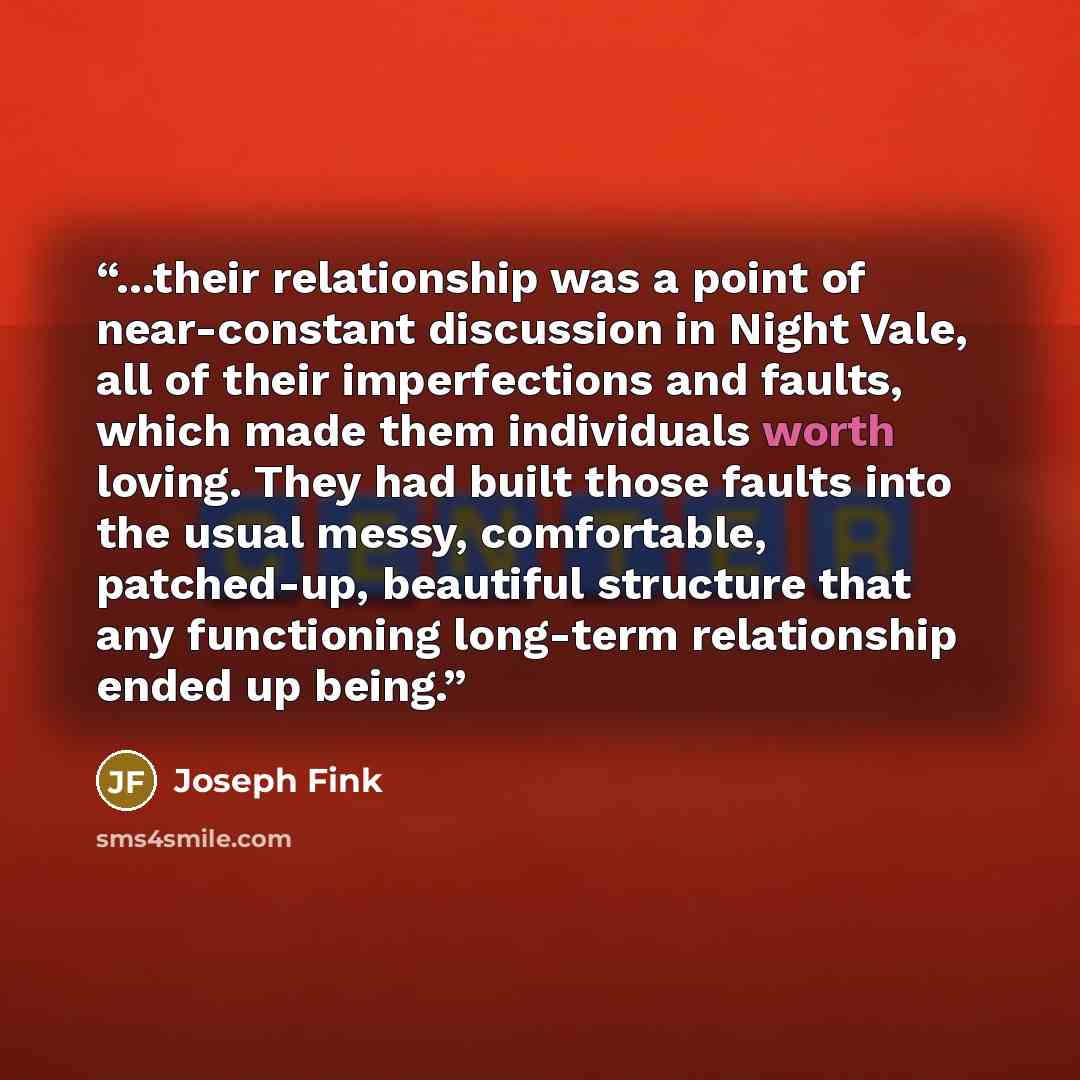 “...their relationship was a point of near-constant discussion in Night Vale, all of their imperfections and faults, which made them individuals worth loving. They had built those faults into the usual messy, comfortable, patched-up, beautiful structure that any functioning long-term relationship…” quote by Joseph Fink