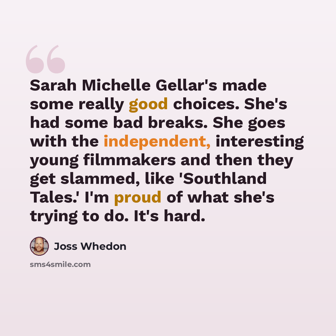 “Sarah Michelle Gellar's made some really good choices. She's had some bad breaks. She goes with the independent, interesting young filmmakers and then they get slammed, like 'Southland Tales.' I'm proud of what she's trying to do. It's hard.” quote by Joss Whedon