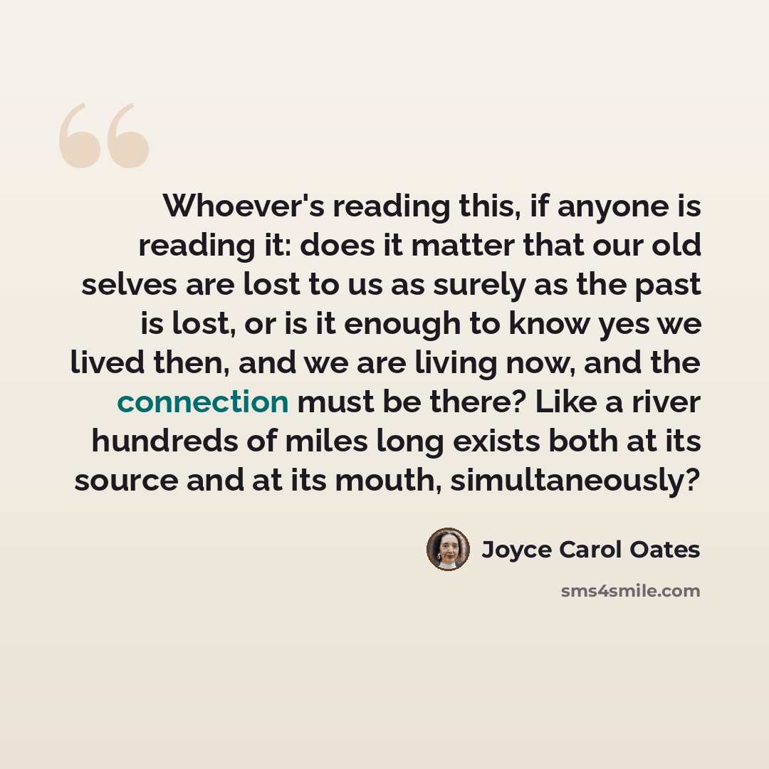 “Whoever's reading this, if anyone is reading it: does it matter that our old selves are lost to us as surely as the past is lost, or is it enough to know yes we lived then, and we are living now, and the connection must be there? Like a river hundreds of miles long exists both at its source and at…” quote by Joyce Carol Oates