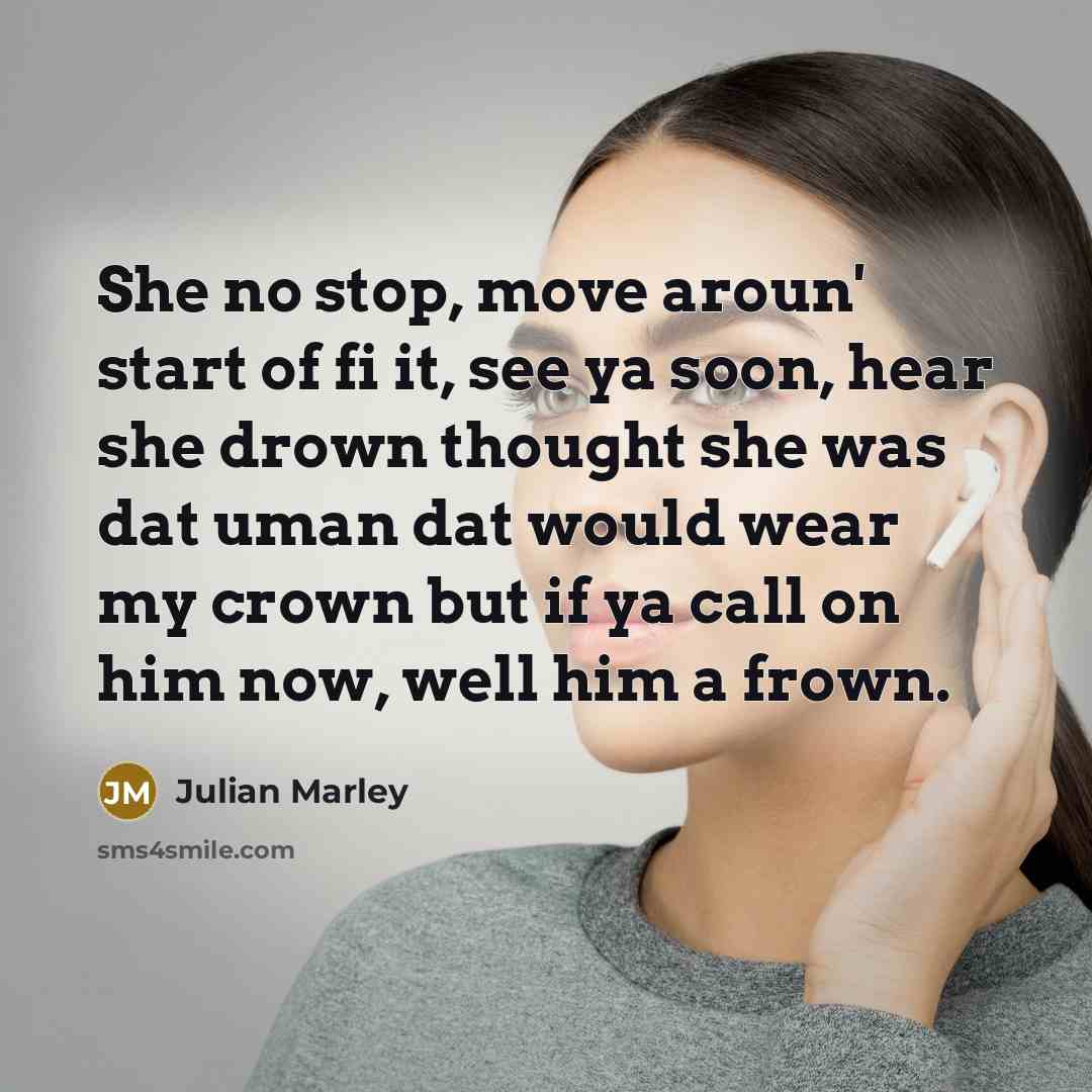 “She no stop, move aroun' start of fi it, see ya soon, hear she drown thought she was dat uman dat would wear my crown but if ya call on him now, well him a frown.” quote by Julian Marley