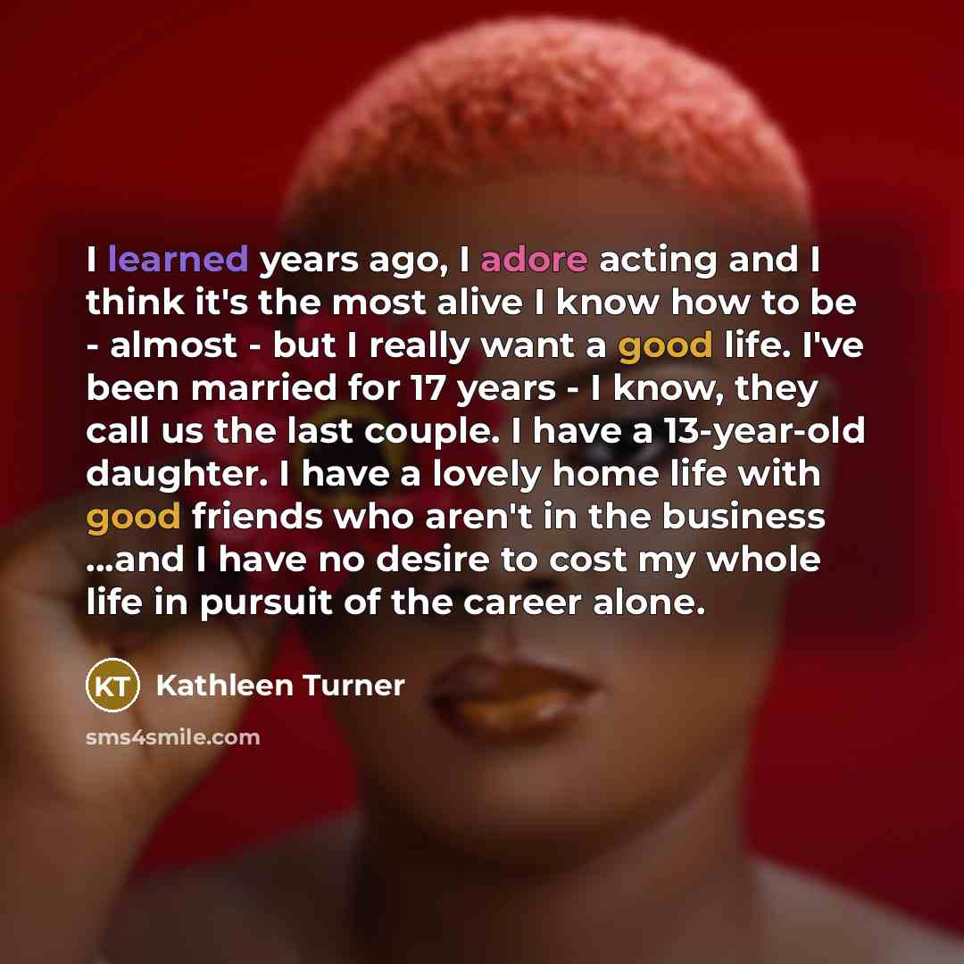 “I learned years ago, I adore acting and I think it's the most alive I know how to be - almost - but I really want a good life. I've been married for 17 years - I know, they call us the last couple. I have a 13-year-old daughter. I have a lovely home life with good friends who aren't in the…” quote by Kathleen Turner