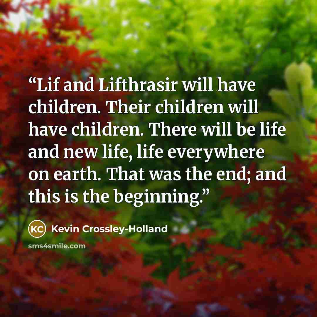 “Lif and Lifthrasir will have children. Their children will have children. There will be life and new life, life everywhere on earth. That was the end; and this is the beginning.” quote by Kevin Crossley-Holland