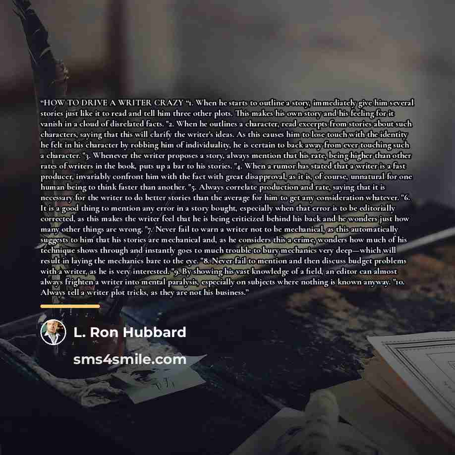 “HOW TO DRIVE A WRITER CRAZY “1. When he starts to outline a story, immediately give him several stories just like it to read and tell him three other plots. This makes his own story and his feeling for it vanish in a cloud of disrelated facts. "2. When he outlines a character, read excerpts from…” quote by L. Ron Hubbard