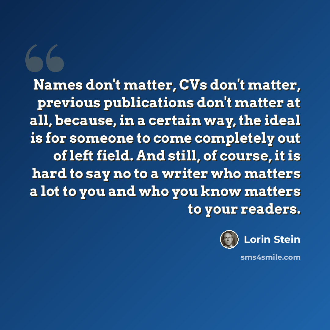 “Names don't matter, CVs don't matter, previous publications don't matter at all, because, in a certain way, the ideal is for someone to come completely out of left field. And still, of course, it is hard to say no to a writer who matters a lot to you and who you know matters to your readers.” quote by Lorin Stein
