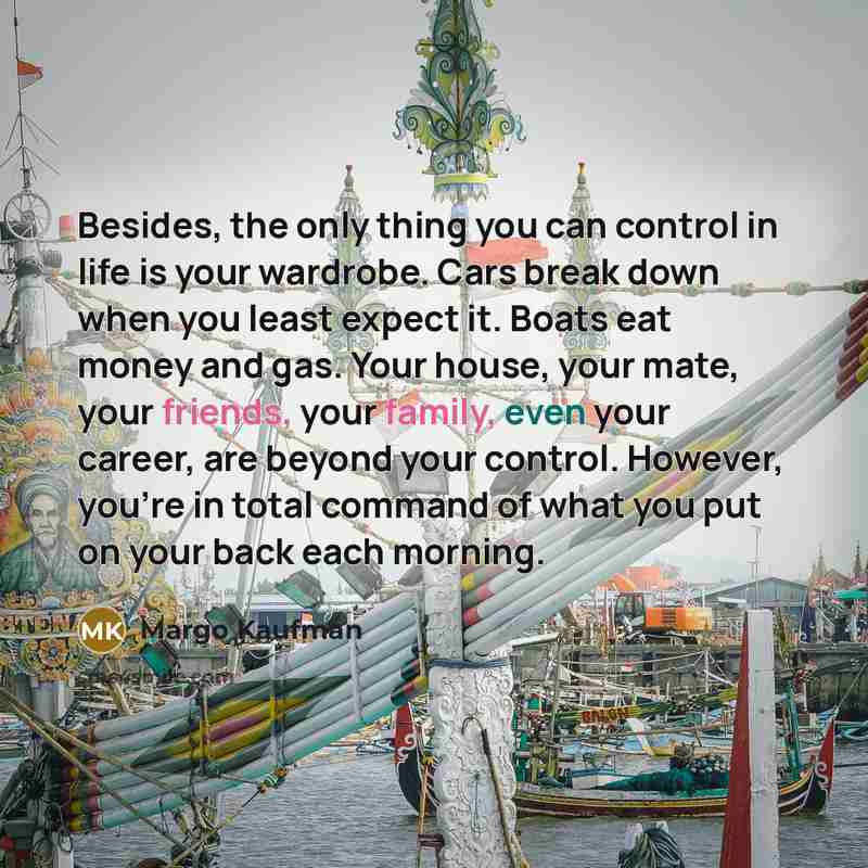 “Besides, the only thing you can control in life is your wardrobe. Cars break down when you least expect it. Boats eat money and gas. Your house, your mate, your friends, your family, even your career, are beyond your control. However, you're in total command of what you put on your back each…” quote by Margo Kaufman