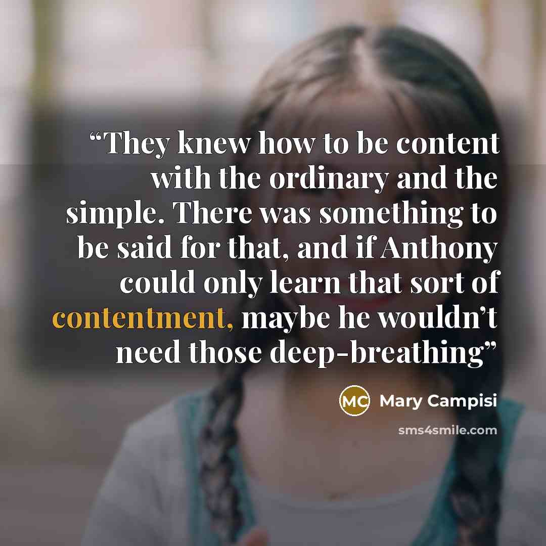 “They knew how to be content with the ordinary and the simple. There was something to be said for that, and if Anthony could only learn that sort of contentment, maybe he wouldn’t need those deep-breathing” quote by Mary Campisi