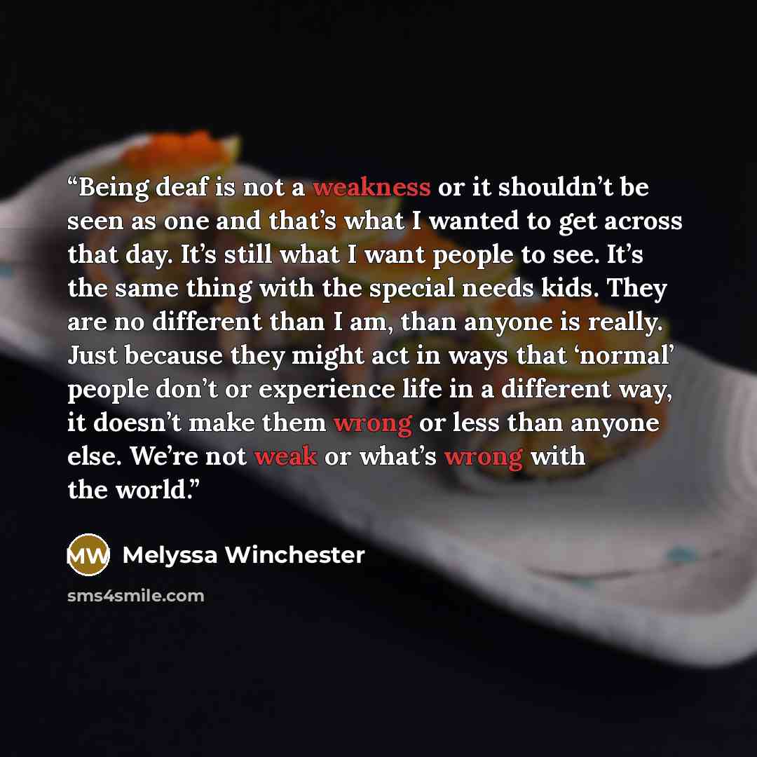 “Being deaf is not a weakness or it shouldn’t be seen as one and that’s what I wanted to get across that day. It’s still what I want people to see. It’s the same thing with the special needs kids. They are no different than I am, than anyone is really. Just because they might act in ways that…” quote by Melyssa Winchester