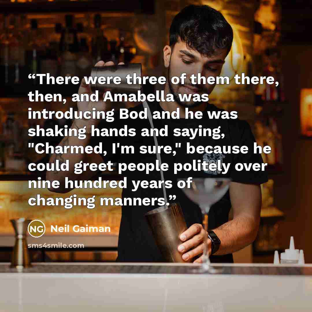 “There were three of them there, then, and Amabella was introducing Bod and he was shaking hands and saying, "Charmed, I'm sure," because he could greet people politely over nine hundred years of changing manners.” quote by Neil Gaiman