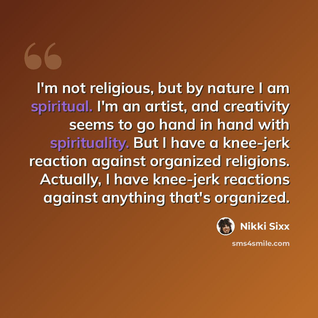 “I'm not religious, but by nature I am spiritual. I'm an artist, and creativity seems to go hand in hand with spirituality. But I have a knee-jerk reaction against organized religions. Actually, I have knee-jerk reactions against anything that's organized.” quote by Nikki Sixx