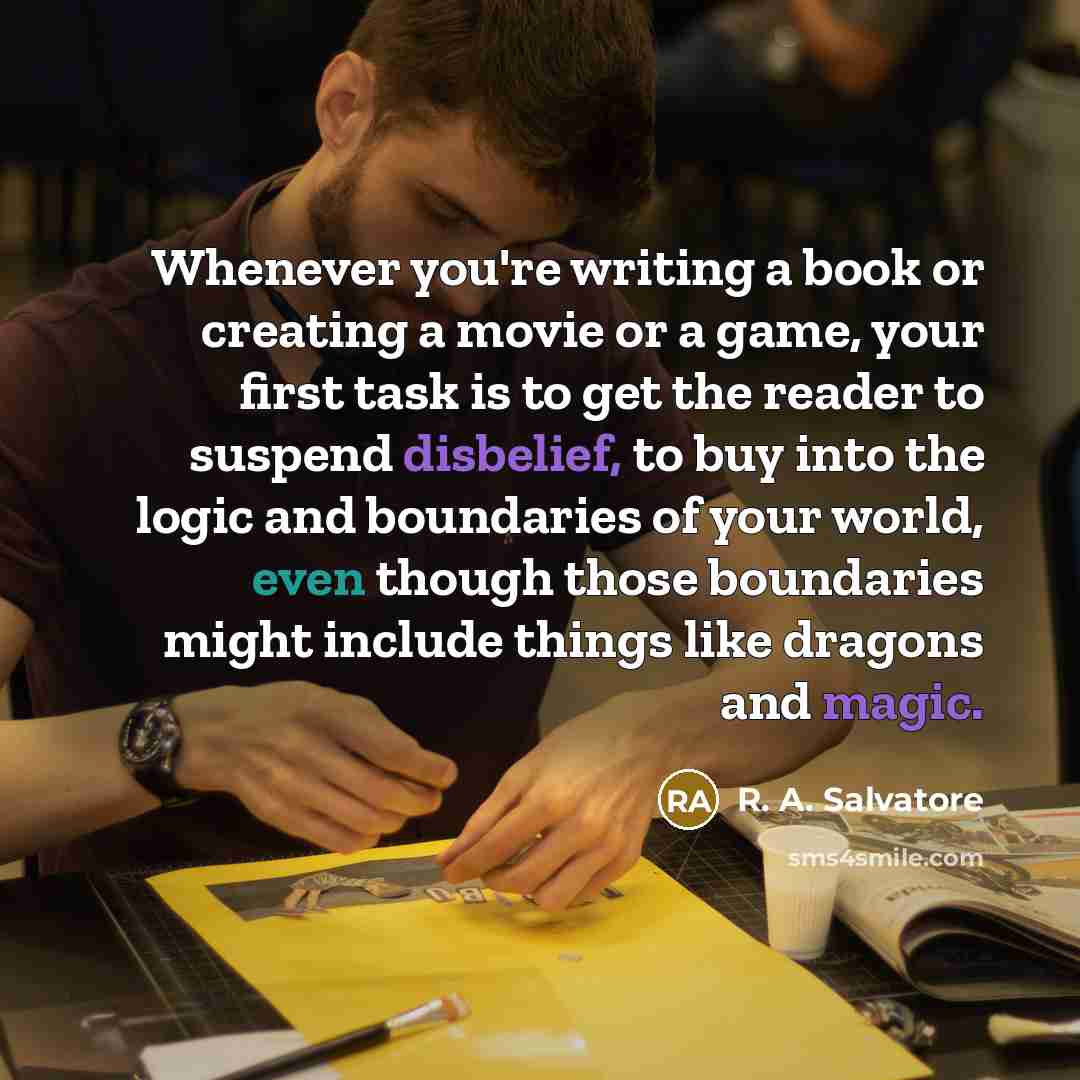 “Whenever you're writing a book or creating a movie or a game, your first task is to get the reader to suspend disbelief, to buy into the logic and boundaries of your world, even though those boundaries might include things like dragons and magic.” quote by R. A. Salvatore