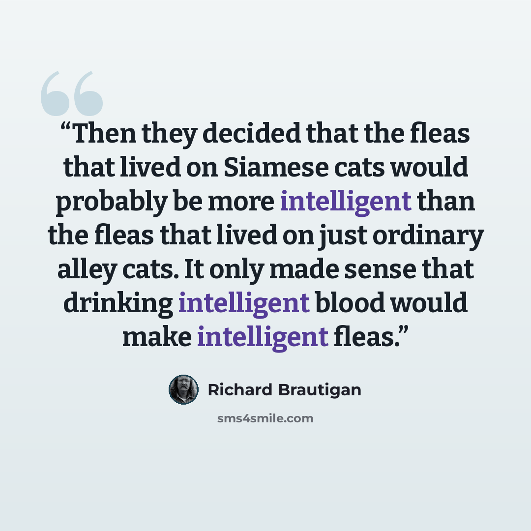 “Then they decided that the fleas that lived on Siamese cats would probably be more intelligent than the fleas that lived on just ordinary alley cats. It only made sense that drinking intelligent blood would make intelligent fleas.” quote by Richard Brautigan