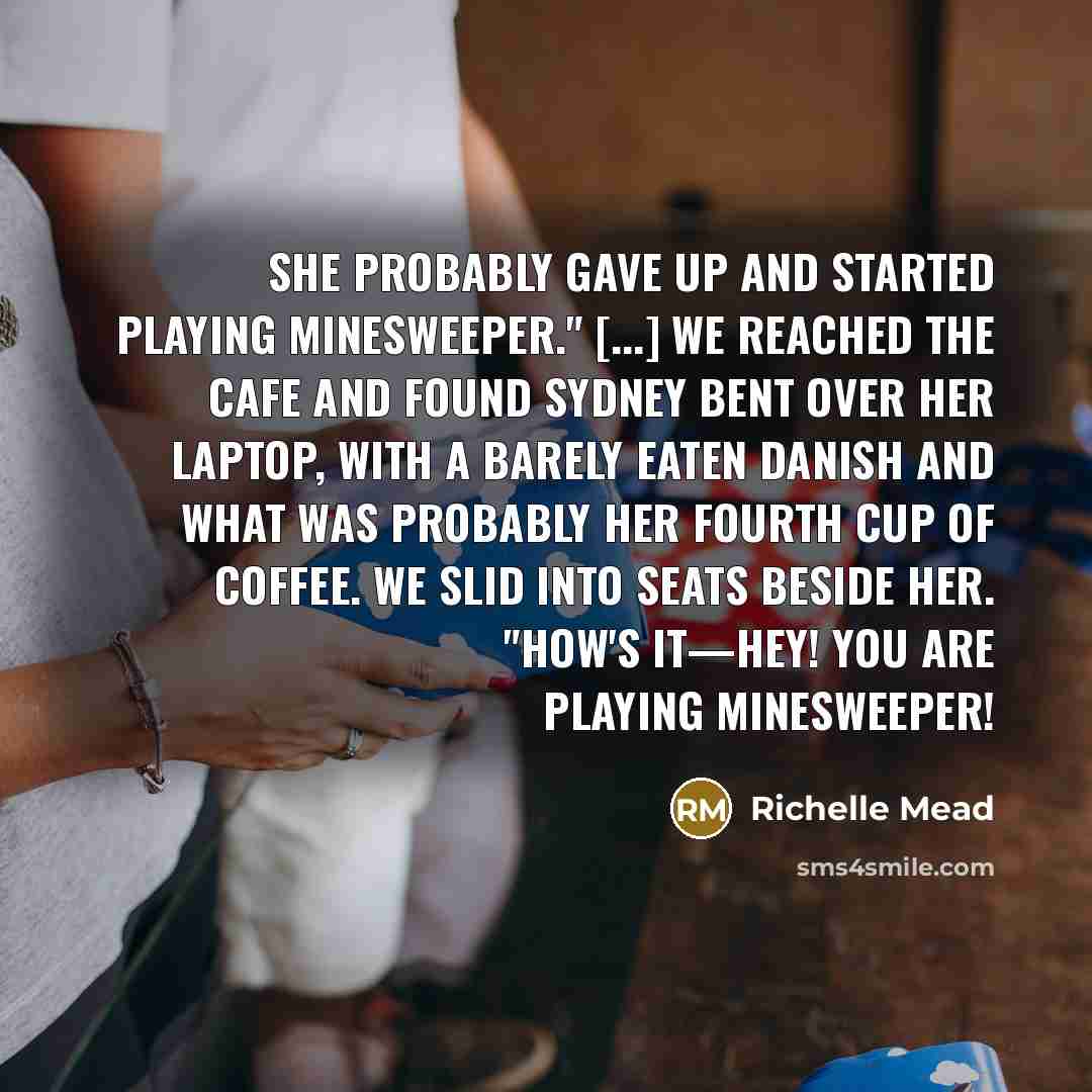 “She probably gave up and started playing Minesweeper." [...] We reached the cafe and found Sydney bent over her laptop, with a barely eaten Danish and what was probably her fourth cup of coffee. We slid into seats beside her. "How's it—hey! You ARE playing Minesweeper!” quote by Richelle Mead
