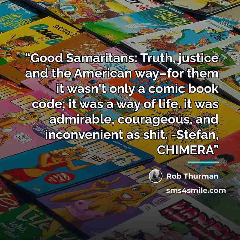 “Good Samaritans: Truth, justice and the American way–for them it wasn't only a comic book code; it was a way of life. it was admirable, courageous, and inconvenient as shit. -Stefan, CHIMERA” quote by Rob Thurman