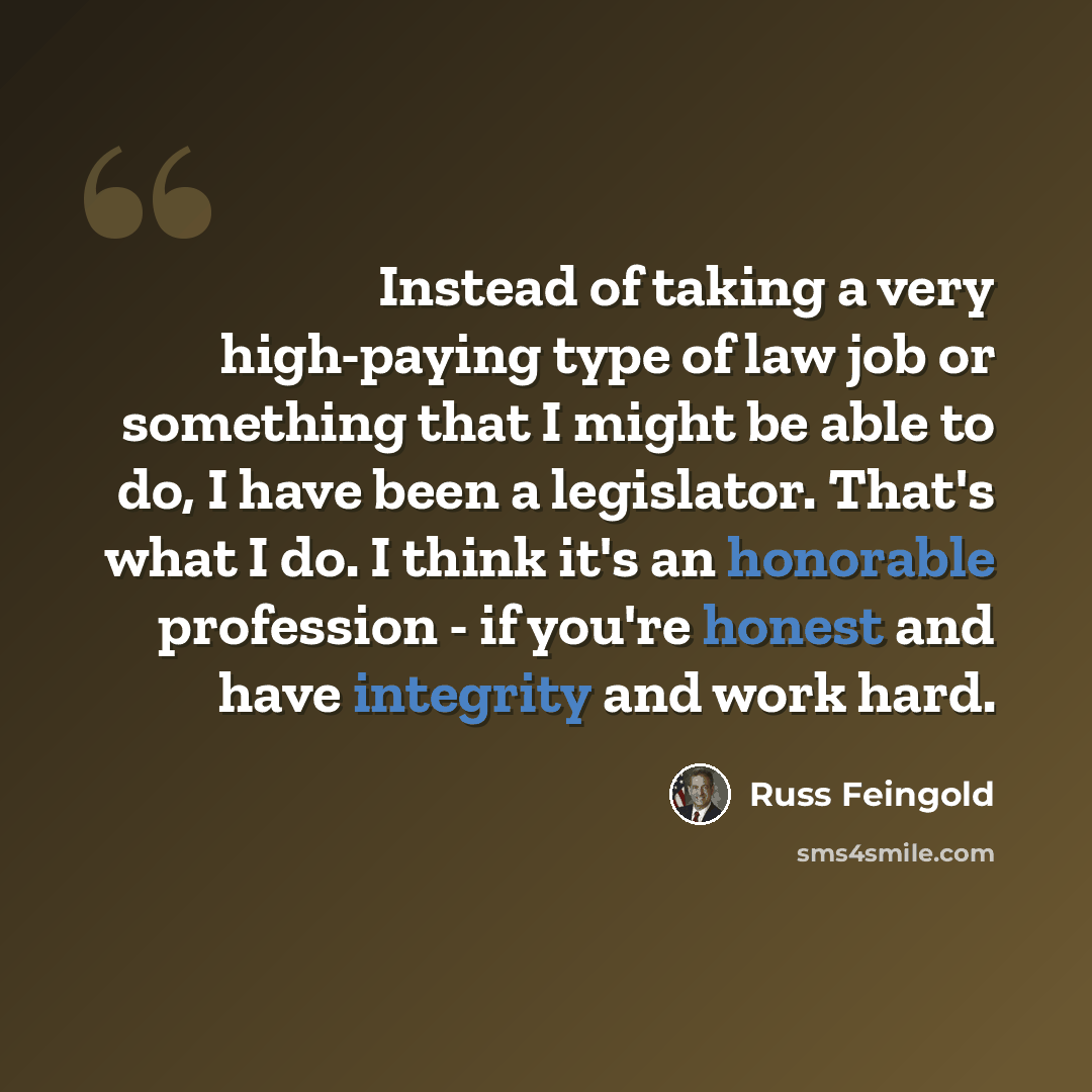 “Instead of taking a very high-paying type of law job or something that I might be able to do, I have been a legislator. That's what I do. I think it's an honorable profession - if you're honest and have integrity and work hard.” quote by Russ Feingold