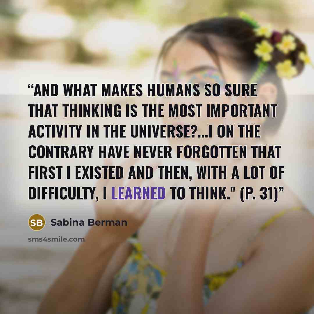 “And what makes humans so sure that thinking is the most important activity in the universe?...I on the contrary have never forgotten that first I existed and then, with a lot of difficulty, I learned to think." (p. 31)” quote by Sabina Berman