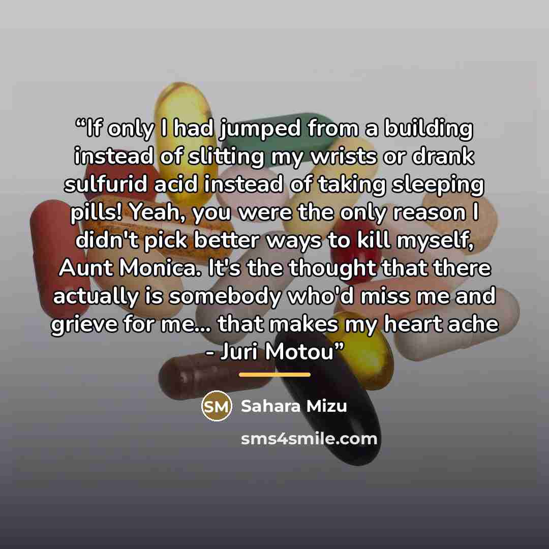 “If only I had jumped from a building instead of slitting my wrists or drank sulfurid acid instead of taking sleeping pills! Yeah, you were the only reason I didn't pick better ways to kill myself, Aunt Monica. It's the thought that there actually is somebody who'd miss me and grieve for me... that…” quote by Sahara Mizu