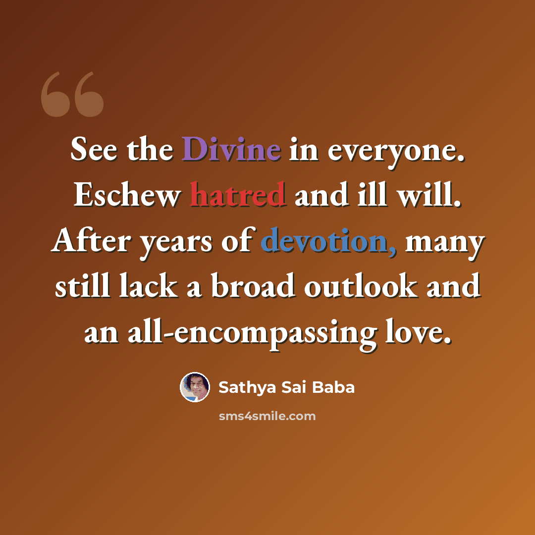 “See the Divine in everyone. Eschew hatred and ill will. After years of devotion, many still lack a broad outlook and an all-encompassing love.” quote by Sathya Sai Baba