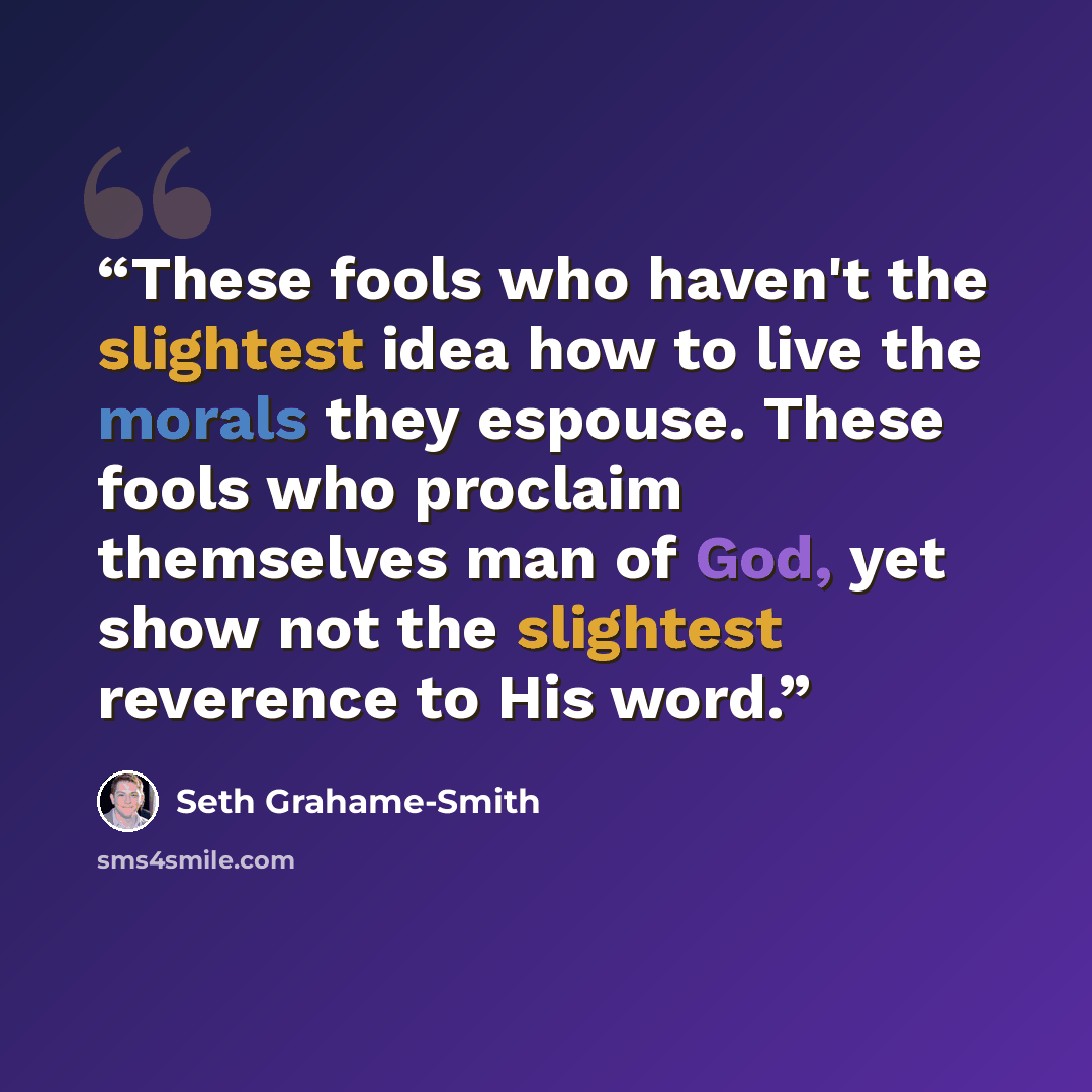 “These fools who haven't the slightest idea how to live the morals they espouse. These fools who proclaim themselves man of God, yet show not the slightest reverence to His word.” quote by Seth Grahame-Smith