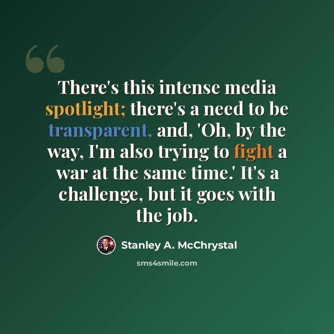 “There's this intense media spotlight; there's a need to be transparent, and, 'Oh, by the way, I'm also trying to fight a war at the same time.' It's a challenge, but it goes with the job.” quote by Stanley A. McChrystal