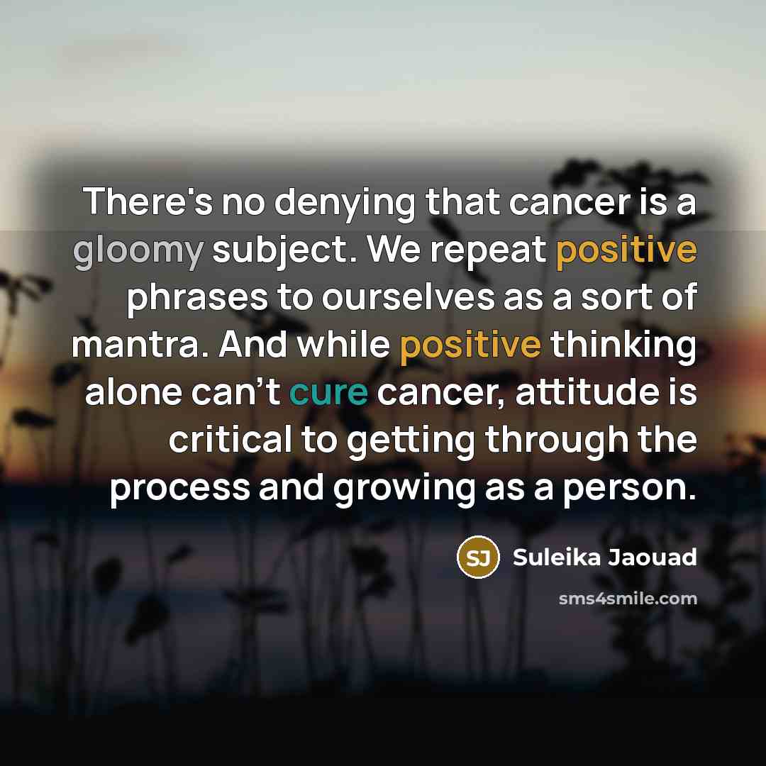 “There's no denying that cancer is a gloomy subject. We repeat positive phrases to ourselves as a sort of mantra. And while positive thinking alone can't cure cancer, attitude is critical to getting through the process and growing as a person.” quote by Suleika Jaouad