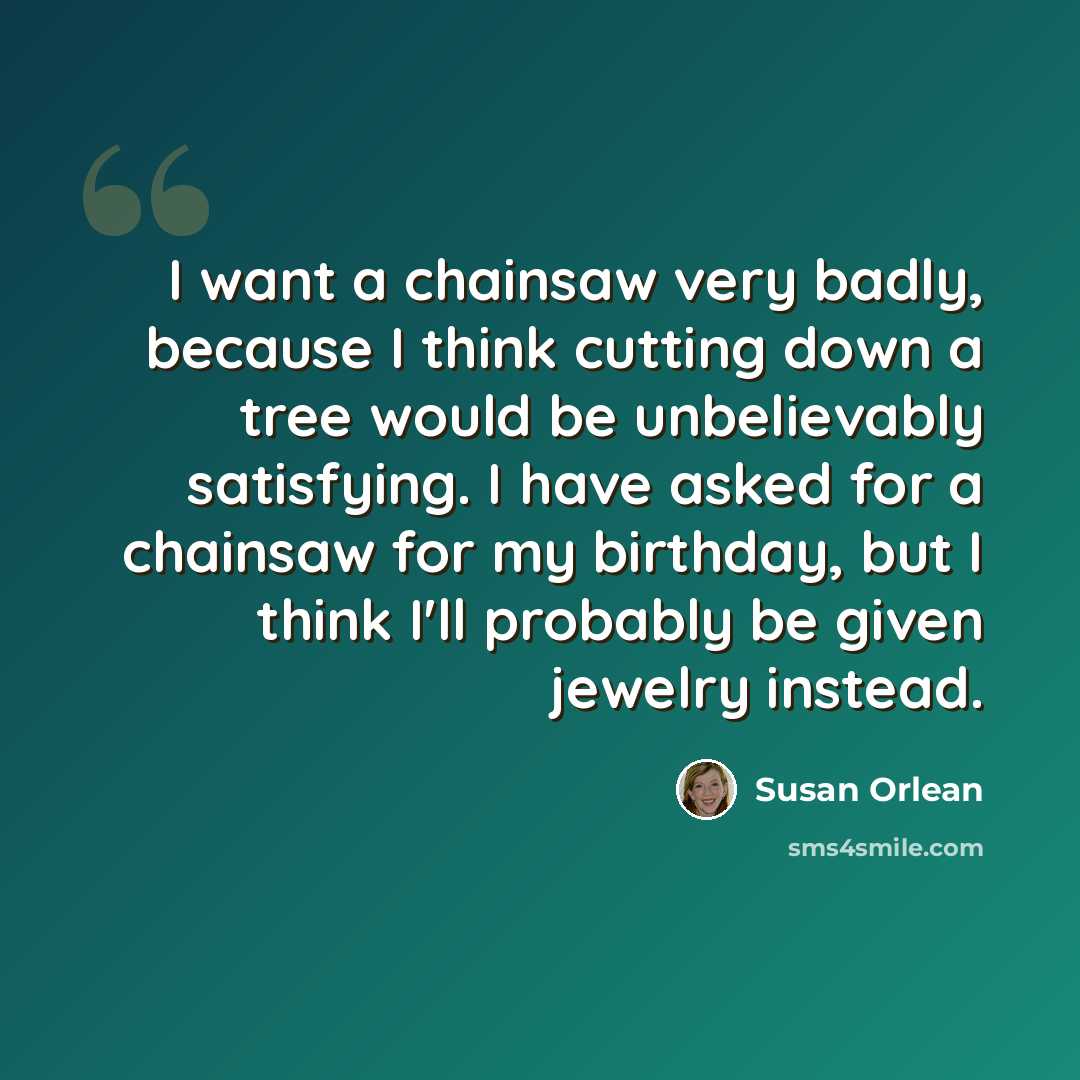 “I want a chainsaw very badly, because I think cutting down a tree would be unbelievably satisfying. I have asked for a chainsaw for my birthday, but I think I'll probably be given jewelry instead.” quote by Susan Orlean