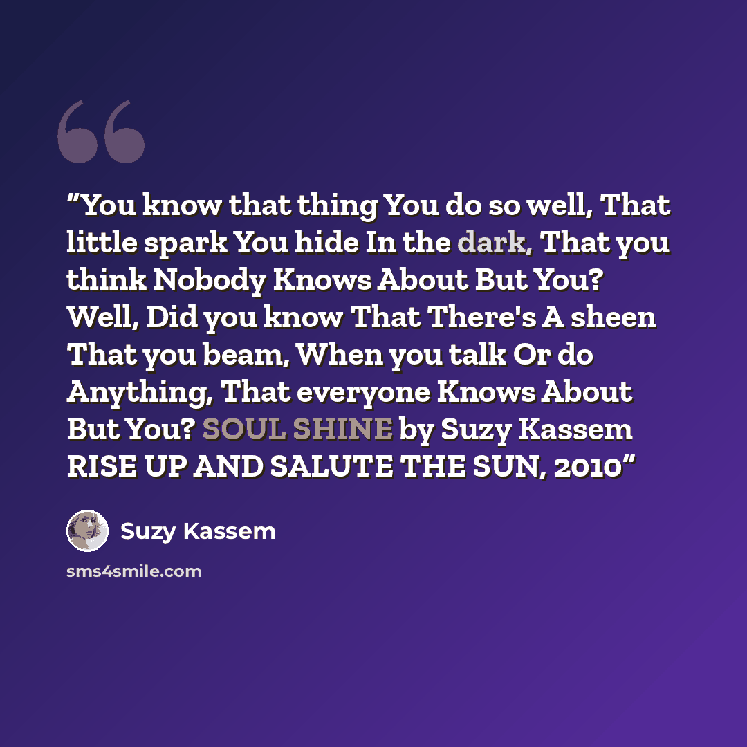 “You know that thing You do so well, That little spark You hide In the dark, That you think Nobody Knows About But You? Well, Did you know That There's A sheen That you beam, When you talk Or do Anything, That everyone Knows About But You? SOUL SHINE by Suzy Kassem RISE UP AND SALUTE THE SUN, 2010” quote by Suzy Kassem