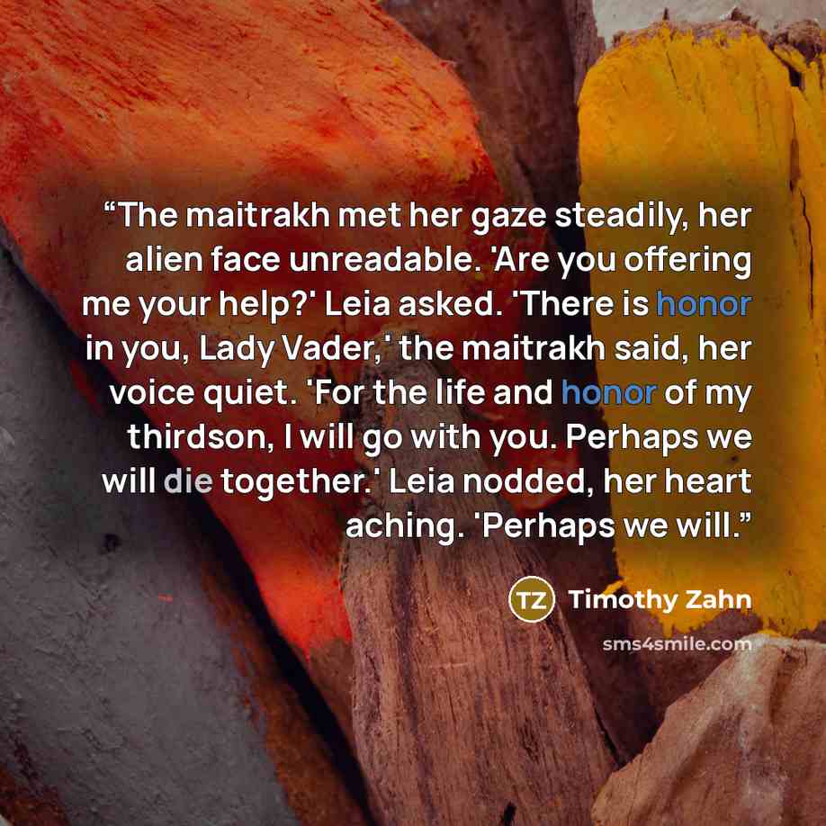 “The maitrakh met her gaze steadily, her alien face unreadable. 'Are you offering me your help?' Leia asked. 'There is honor in you, Lady Vader,' the maitrakh said, her voice quiet. 'For the life and honor of my thirdson, I will go with you. Perhaps we will die together.' Leia nodded, her heart…” quote by Timothy Zahn