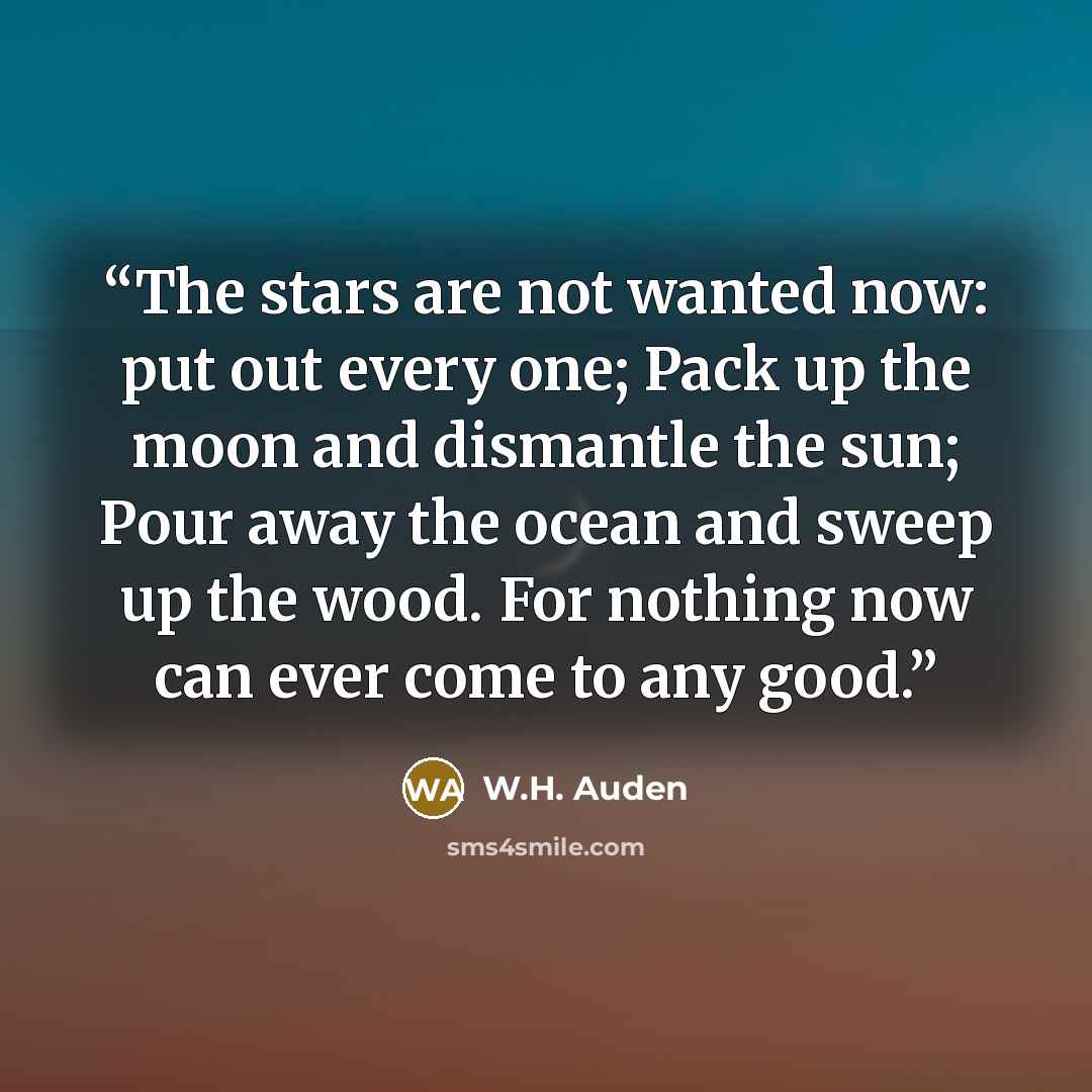 “The stars are not wanted now: put out every one; Pack up the moon and dismantle the sun; Pour away the ocean and sweep up the wood. For nothing now can ever come to any good.” quote by W.H. Auden