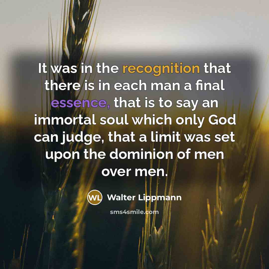 “It was in the recognition that there is in each man a final essence, that is to say an immortal soul which only God can judge, that a limit was set upon the dominion of men over men.” quote by Walter Lippmann