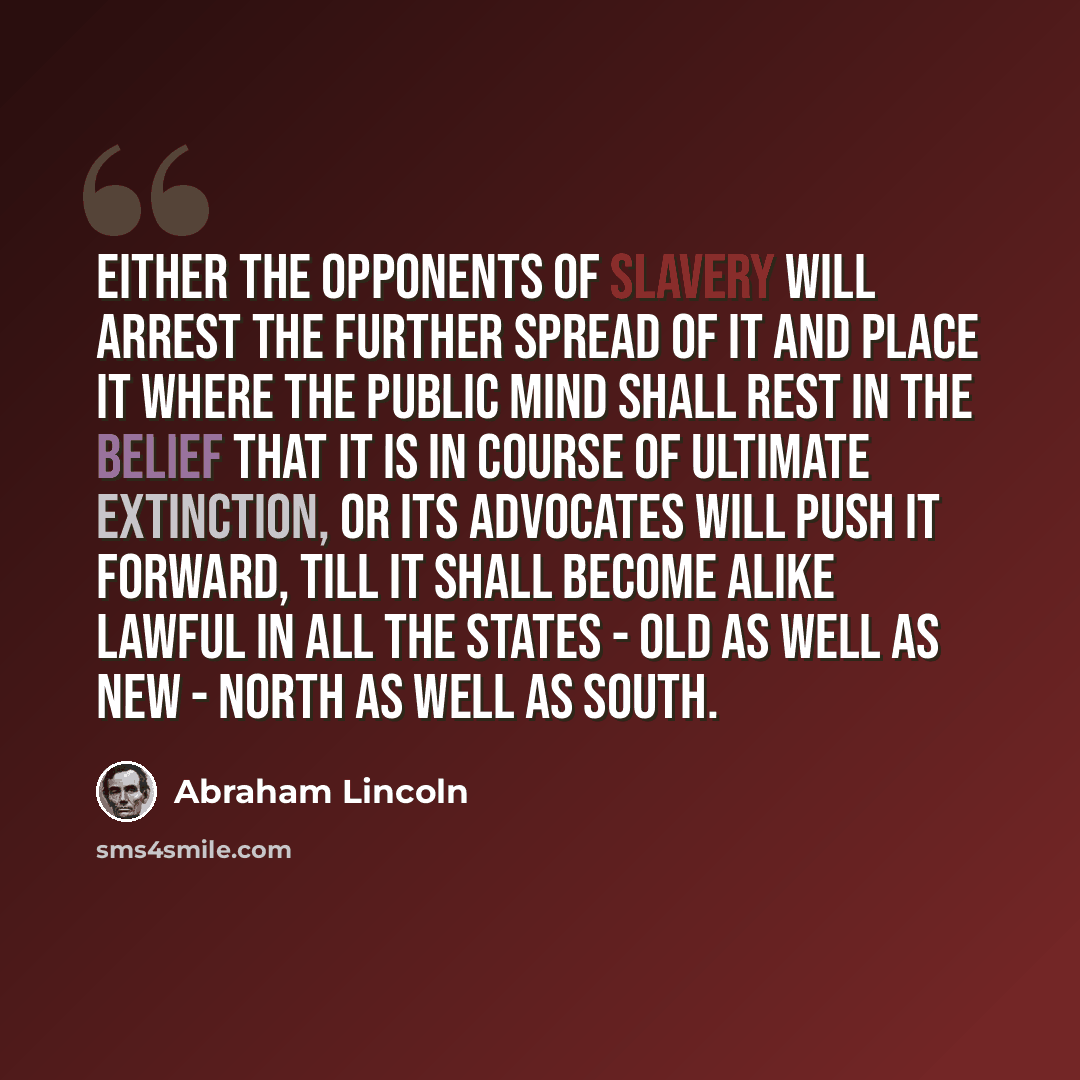 “Either the opponents of slavery will arrest the further spread of it and place it where the public mind shall rest in the belief that it is in course of ultimate extinction, or its advocates will push it forward, till it shall become alike lawful in all the States - old as well as new - North as…” quote by Abraham Lincoln