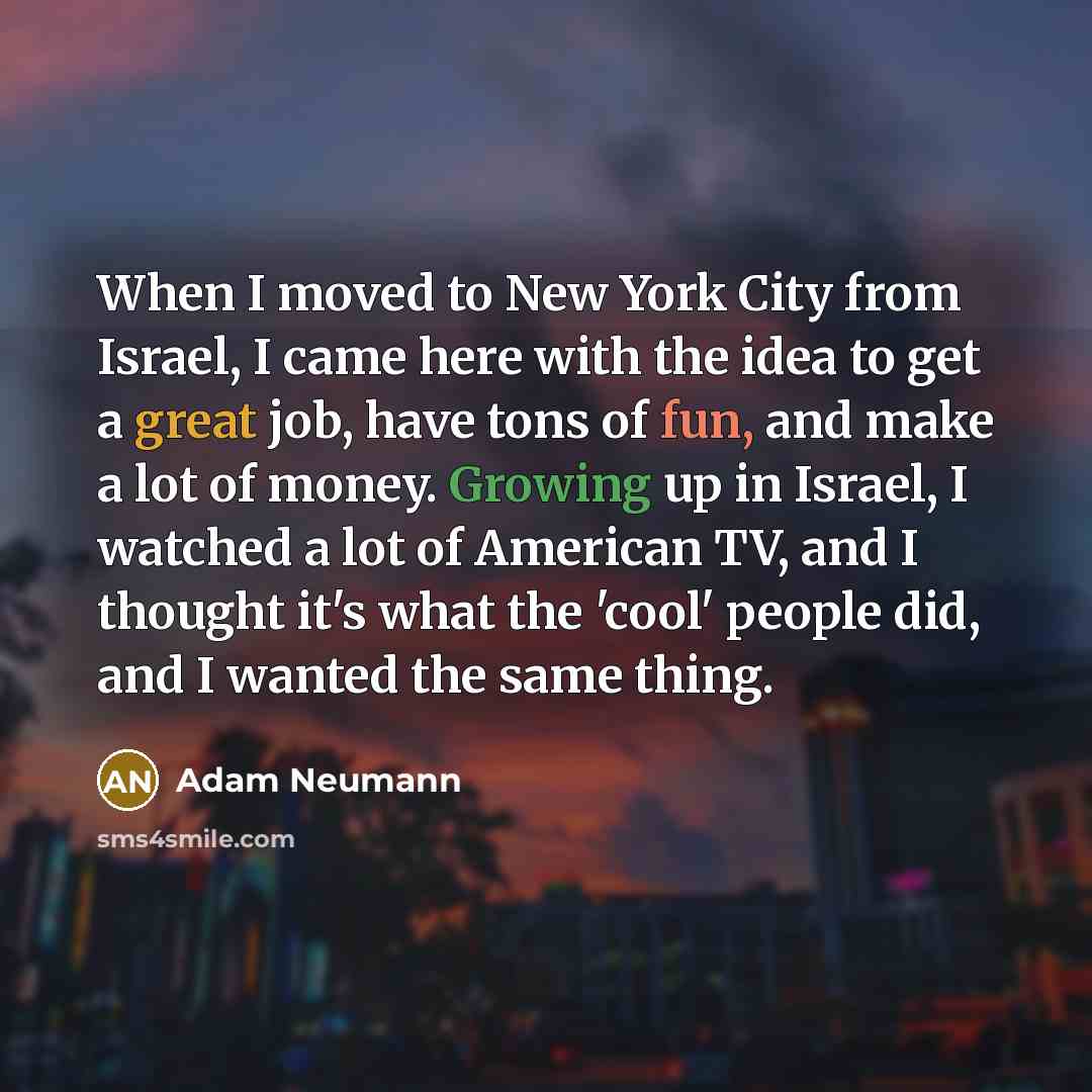 “When I moved to New York City from Israel, I came here with the idea to get a great job, have tons of fun, and make a lot of money. Growing up in Israel, I watched a lot of American TV, and I thought it's what the 'cool' people did, and I wanted the same thing.” quote by Adam Neumann