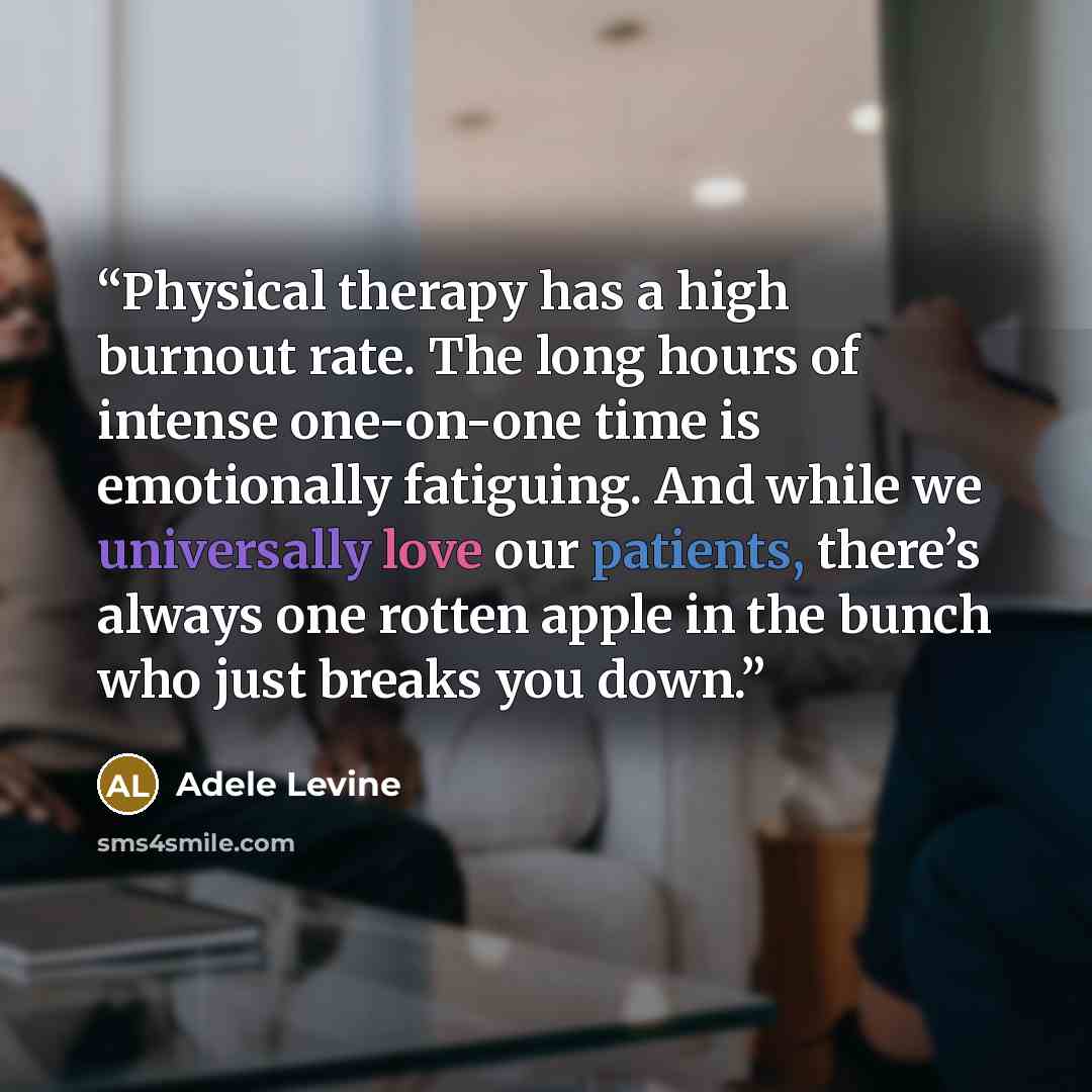 “Physical therapy has a high burnout rate. The long hours of intense one-on-one time is emotionally fatiguing. And while we universally love our patients, there’s always one rotten apple in the bunch who just breaks you down.” quote by Adele Levine