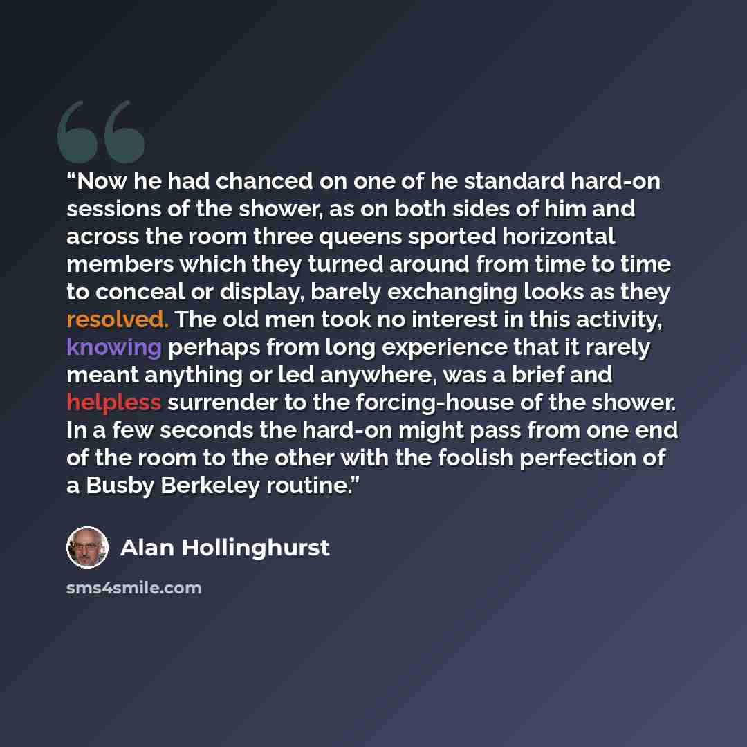 “Now he had chanced on one of he standard hard-on sessions of the shower, as on both sides of him and across the room three queens sported horizontal members which they turned around from time to time to conceal or display, barely exchanging looks as they resolved. The old men took no interest in…” quote by Alan Hollinghurst